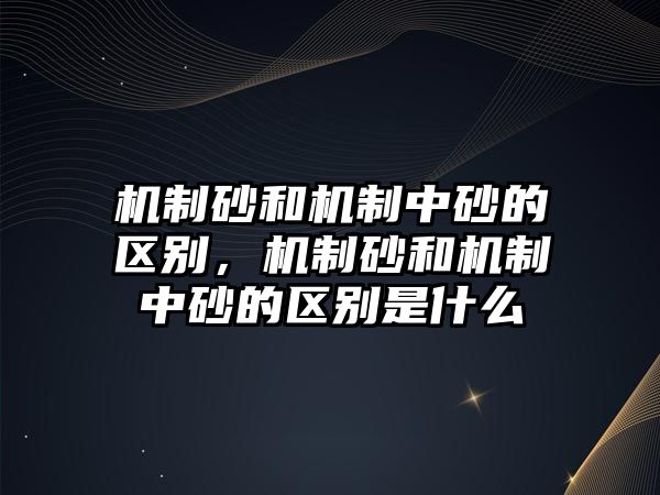 機制砂和機制中砂的區別，機制砂和機制中砂的區別是什么