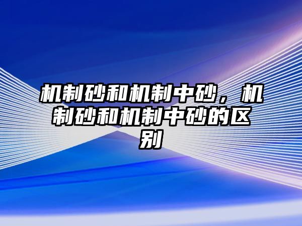 機(jī)制砂和機(jī)制中砂，機(jī)制砂和機(jī)制中砂的區(qū)別