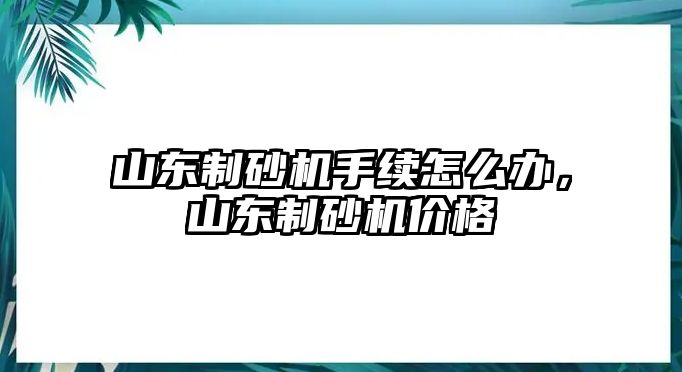 山東制砂機手續怎么辦，山東制砂機價格