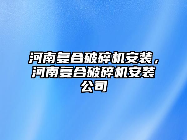 河南復合破碎機安裝，河南復合破碎機安裝公司