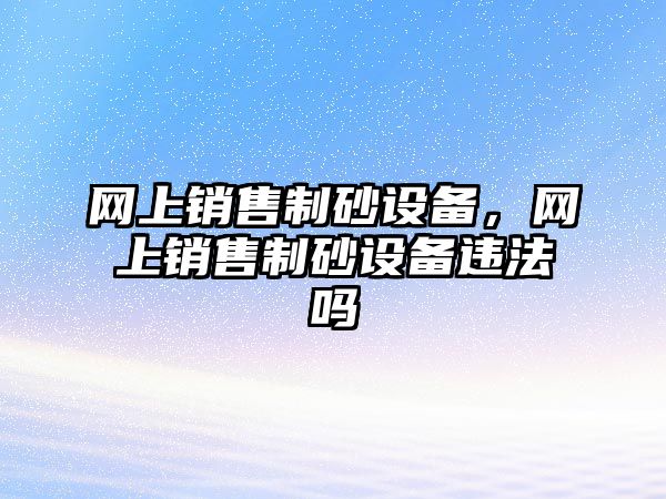 網上銷售制砂設備，網上銷售制砂設備違法嗎