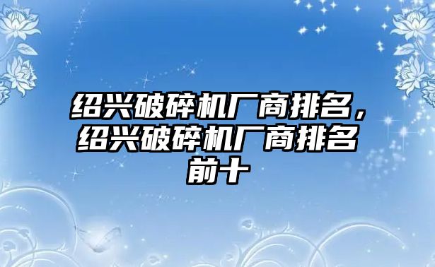 紹興破碎機廠商排名，紹興破碎機廠商排名前十