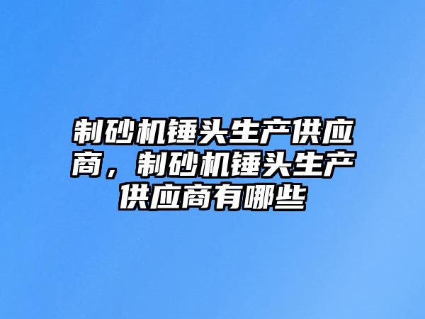 制砂機錘頭生產供應商，制砂機錘頭生產供應商有哪些