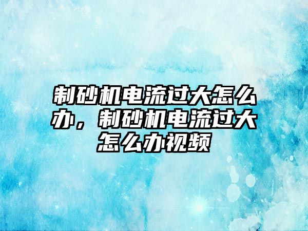 制砂機電流過大怎么辦，制砂機電流過大怎么辦視頻