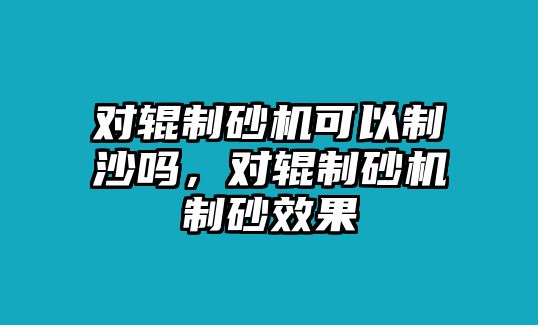 對輥制砂機可以制沙嗎，對輥制砂機制砂效果