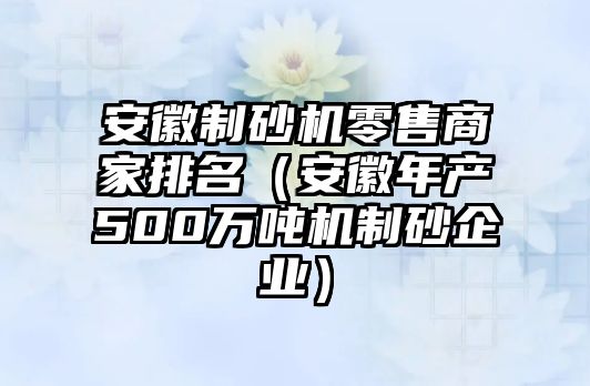 安徽制砂機零售商家排名（安徽年產(chǎn)500萬噸機制砂企業(yè)）