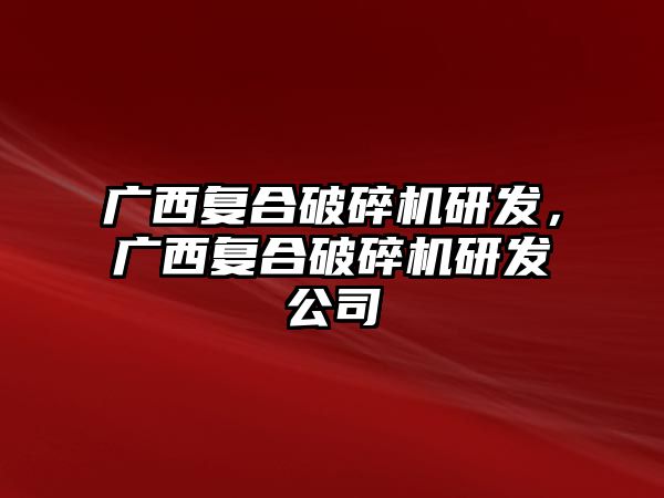 廣西復合破碎機研發，廣西復合破碎機研發公司