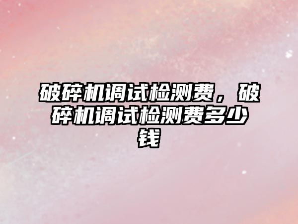 破碎機調試檢測費，破碎機調試檢測費多少錢