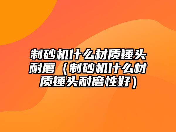 制砂機什么材質錘頭耐磨（制砂機什么材質錘頭耐磨性好）