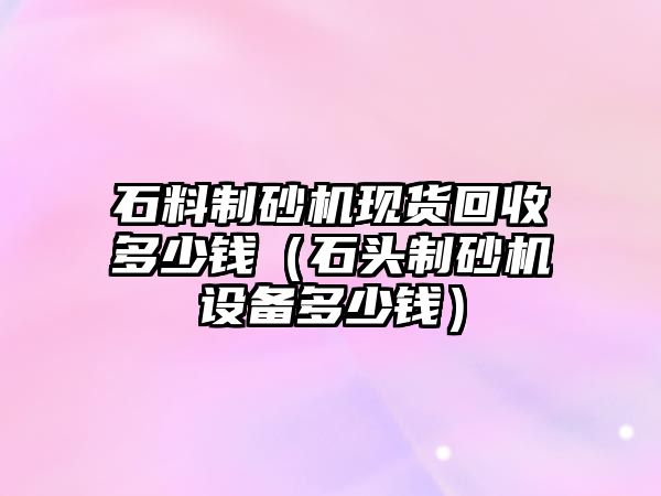 石料制砂機現貨回收多少錢（石頭制砂機設備多少錢）