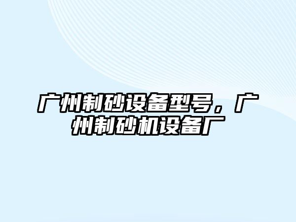 廣州制砂設(shè)備型號(hào)，廣州制砂機(jī)設(shè)備廠