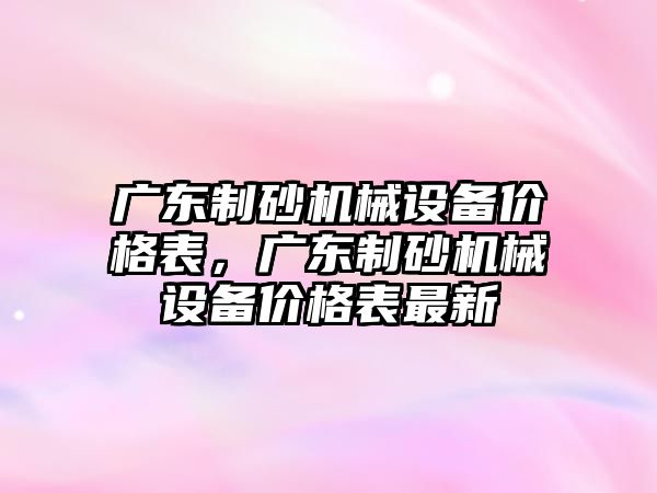 廣東制砂機械設備價格表，廣東制砂機械設備價格表最新