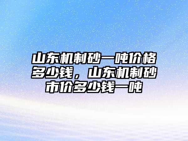 山東機制砂一噸價格多少錢，山東機制砂市價多少錢一噸