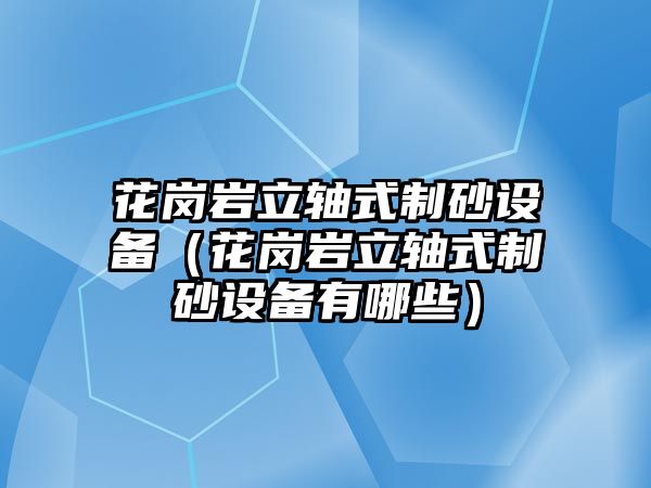 花崗巖立軸式制砂設備（花崗巖立軸式制砂設備有哪些）