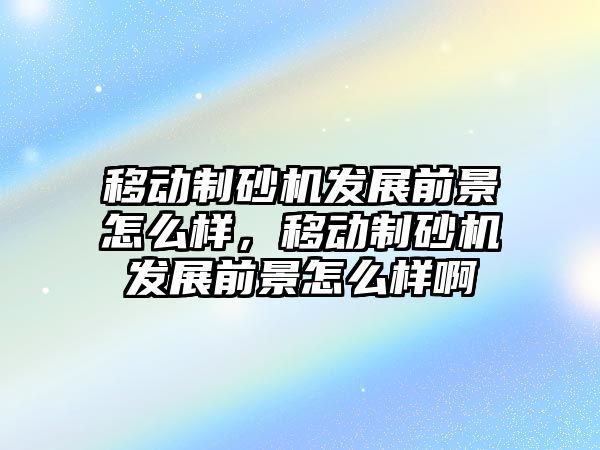 移動制砂機發展前景怎么樣，移動制砂機發展前景怎么樣啊