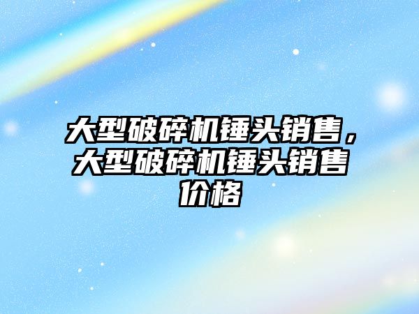 大型破碎機錘頭銷售，大型破碎機錘頭銷售價格