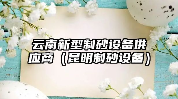 云南新型制砂設(shè)備供應(yīng)商（昆明制砂設(shè)備）