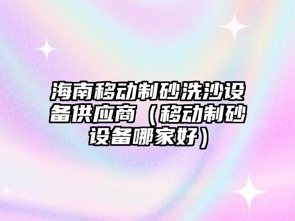 海南移動制砂洗沙設(shè)備供應(yīng)商（移動制砂設(shè)備哪家好）