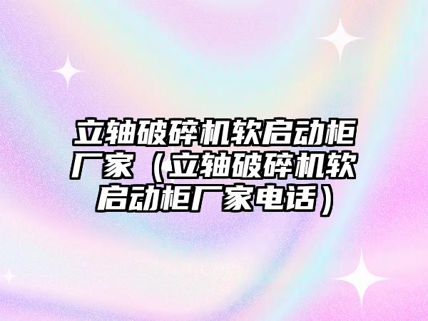 立軸破碎機軟啟動柜廠家（立軸破碎機軟啟動柜廠家電話）