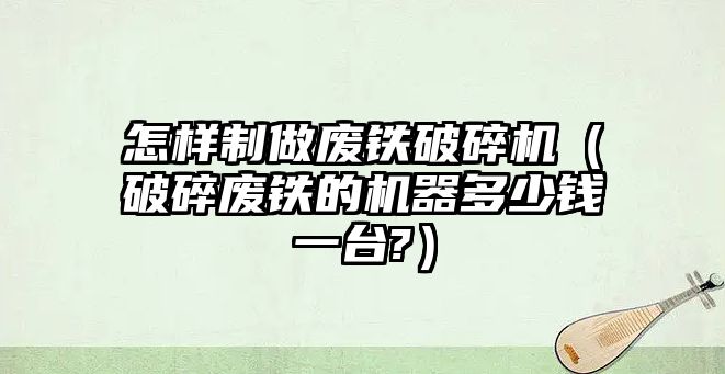 怎樣制做廢鐵破碎機（破碎廢鐵的機器多少錢一臺?）