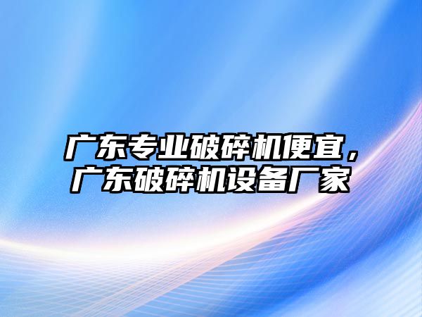 廣東專業破碎機便宜，廣東破碎機設備廠家