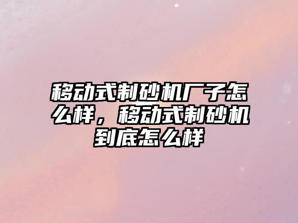 移動式制砂機廠子怎么樣，移動式制砂機到底怎么樣