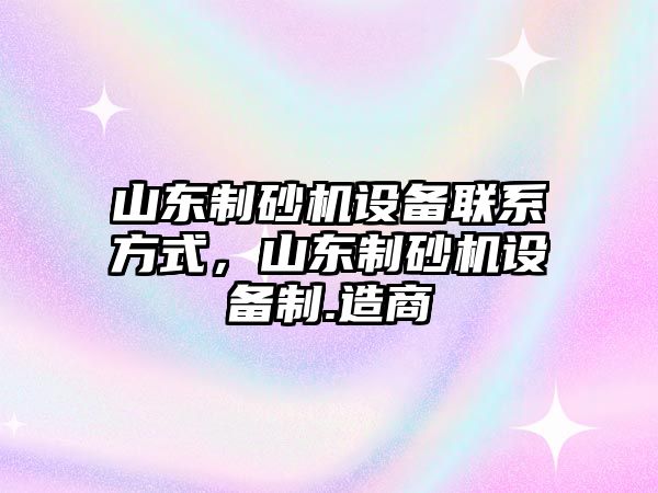 山東制砂機設備聯系方式，山東制砂機設備制.造商