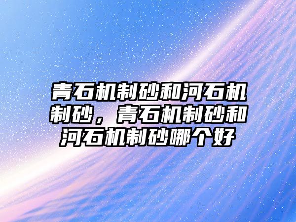 青石機制砂和河石機制砂，青石機制砂和河石機制砂哪個好