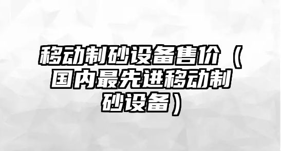 移動制砂設備售價（國內最先進移動制砂設備）