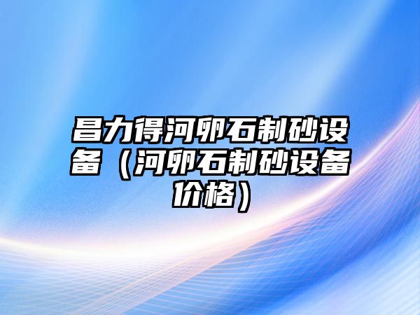 昌力得河卵石制砂設備（河卵石制砂設備價格）