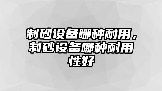 制砂設備哪種耐用，制砂設備哪種耐用性好