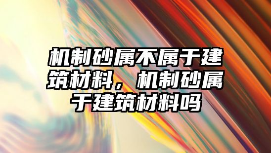 機制砂屬不屬于建筑材料，機制砂屬于建筑材料嗎