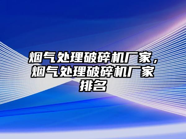 煙氣處理破碎機廠家，煙氣處理破碎機廠家排名