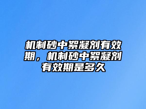 機制砂中絮凝劑有效期，機制砂中絮凝劑有效期是多久