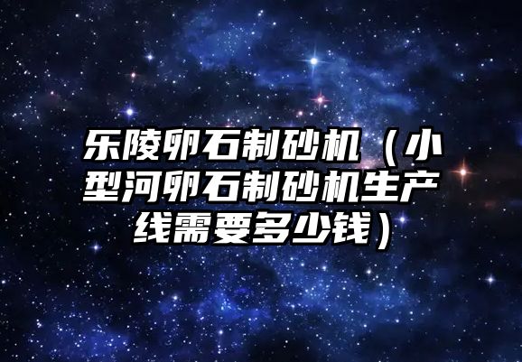 樂陵卵石制砂機（小型河卵石制砂機生產線需要多少錢）