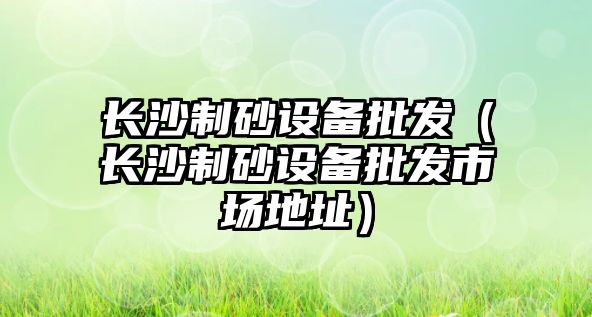 長沙制砂設(shè)備批發(fā)（長沙制砂設(shè)備批發(fā)市場地址）