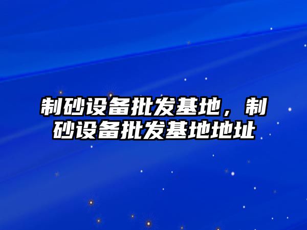 制砂設備批發基地，制砂設備批發基地地址