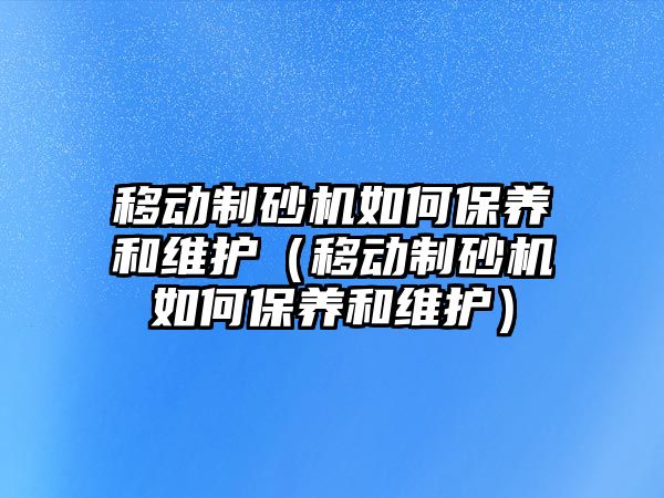 移動制砂機如何保養和維護（移動制砂機如何保養和維護）