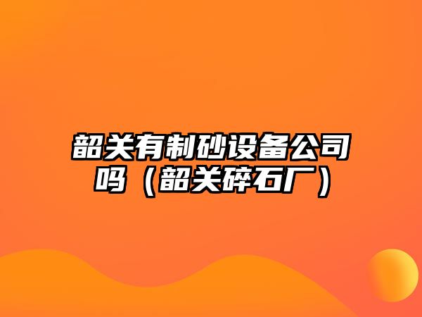 韶關有制砂設備公司嗎（韶關碎石廠）