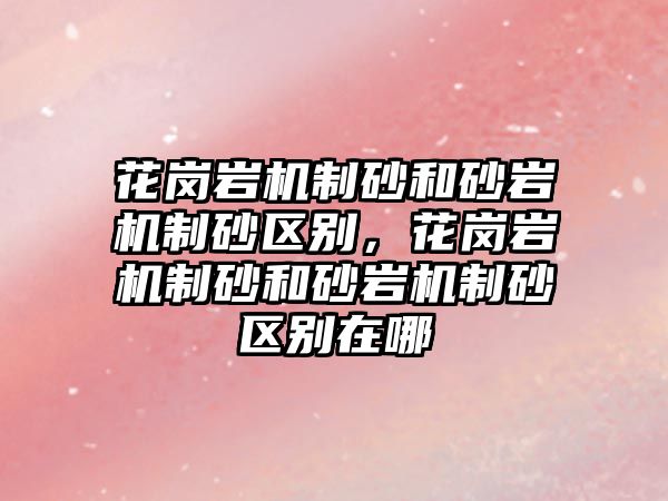 花崗巖機制砂和砂巖機制砂區別，花崗巖機制砂和砂巖機制砂區別在哪