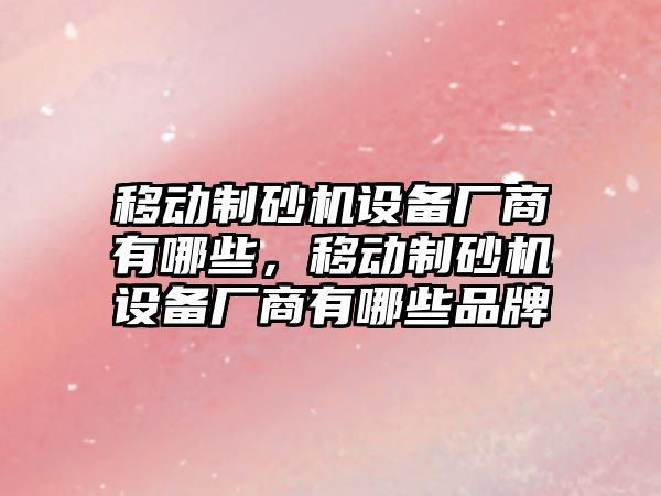 移動制砂機設備廠商有哪些，移動制砂機設備廠商有哪些品牌