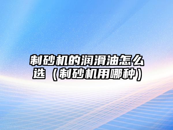 制砂機的潤滑油怎么選（制砂機用哪種）