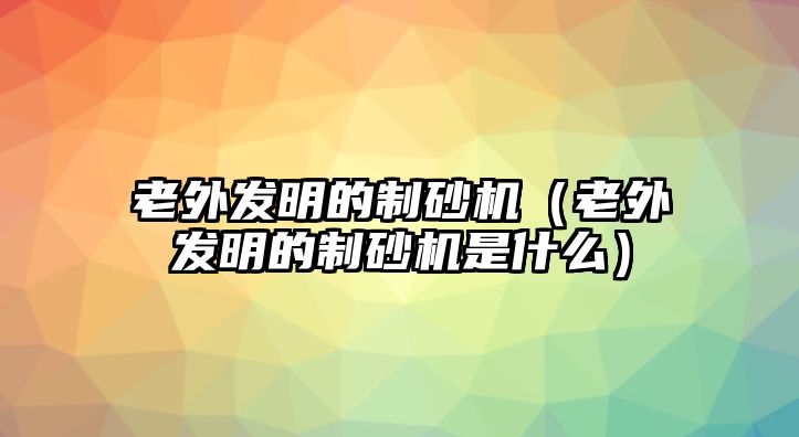 老外發(fā)明的制砂機(jī)（老外發(fā)明的制砂機(jī)是什么）