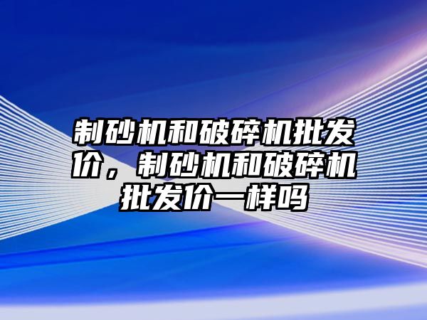 制砂機和破碎機批發價，制砂機和破碎機批發價一樣嗎