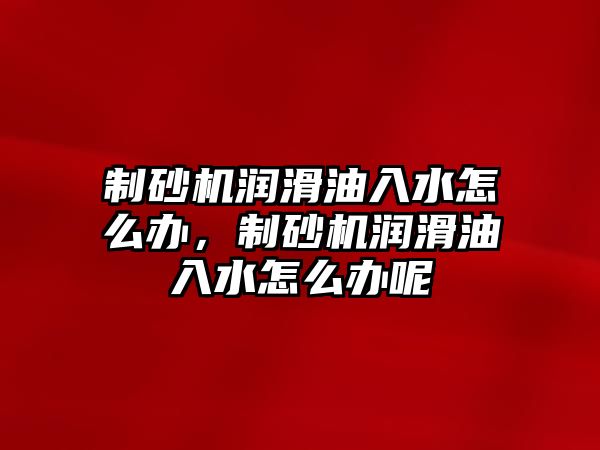 制砂機潤滑油入水怎么辦，制砂機潤滑油入水怎么辦呢