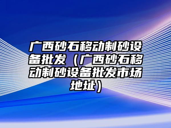 廣西砂石移動制砂設備批發（廣西砂石移動制砂設備批發市場地址）