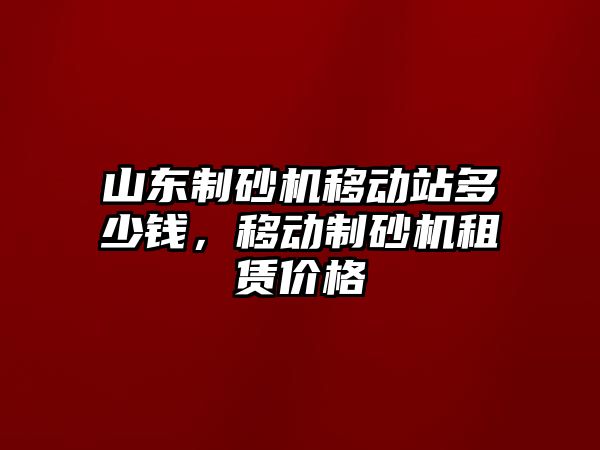 山東制砂機移動站多少錢，移動制砂機租賃價格