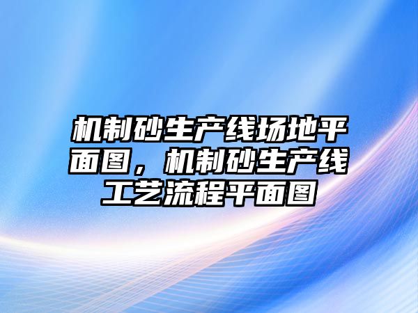 機制砂生產線場地平面圖，機制砂生產線工藝流程平面圖