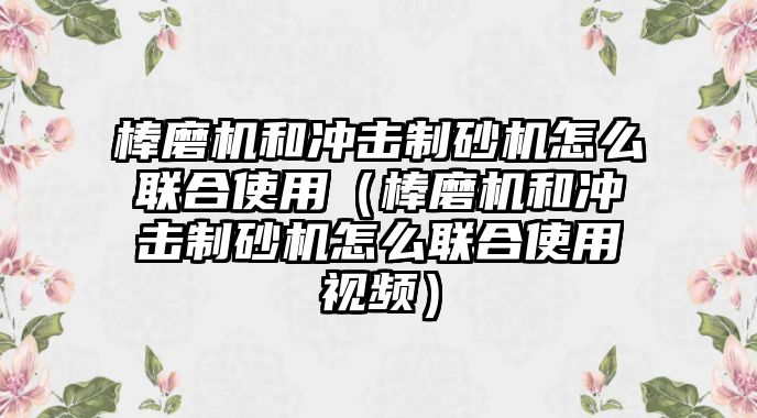 棒磨機和沖擊制砂機怎么聯合使用（棒磨機和沖擊制砂機怎么聯合使用視頻）