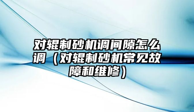 對輥制砂機調間隙怎么調（對輥制砂機常見故障和維修）